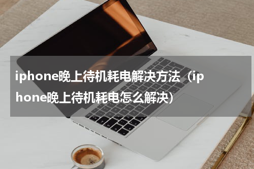 iphone晚上待机耗电解决方法（iphone晚上待机耗电怎么解决）