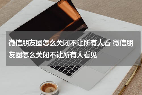 微信朋友圈怎么关闭不让所有人看 微信朋友圈怎么关闭不让所有人看见