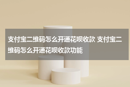 支付宝二维码怎么开通花呗收款 支付宝二维码怎么开通花呗收款功能