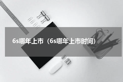 6s哪年上市（6s哪年上市时间）