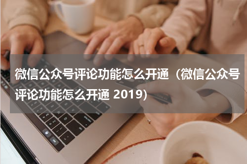 微信公众号评论功能怎么开通（微信公众号评论功能怎么开通 2019）