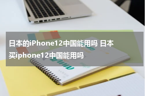 日本的iPhone12中国能用吗 日本买iphone12中国能用吗