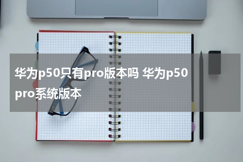 华为p50只有pro版本吗 华为p50pro系统版本