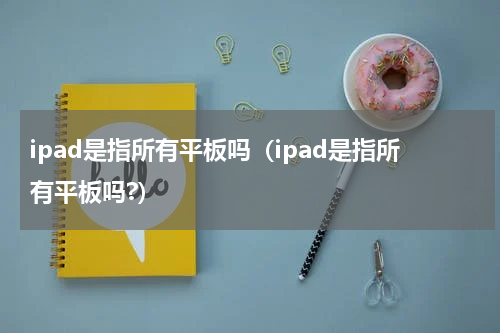 ipad是指所有平板吗（ipad是指所有平板吗?）