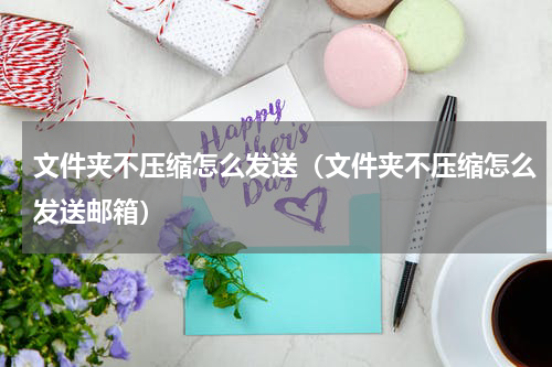 文件夹不压缩怎么发送（文件夹不压缩怎么发送邮箱）