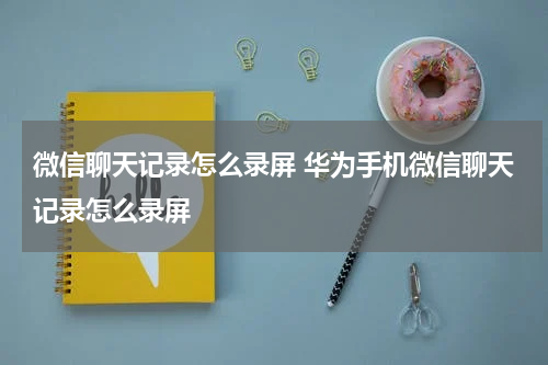 微信聊天记录怎么录屏 华为手机微信聊天记录怎么录屏