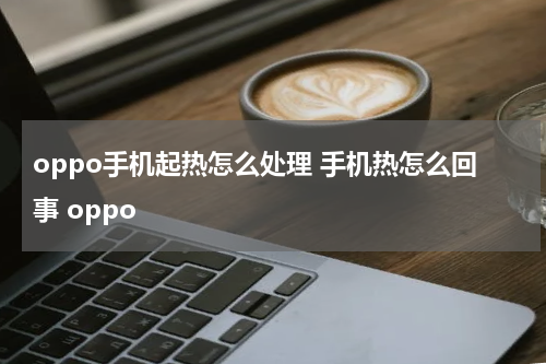 oppo手机起热怎么处理 手机热怎么回事 oppo
