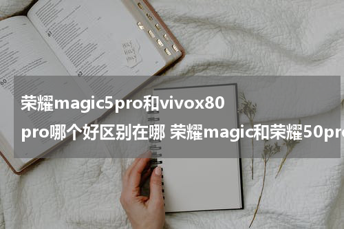 荣耀magic5pro和vivox80pro哪个好区别在哪 荣耀magic和荣耀50pro