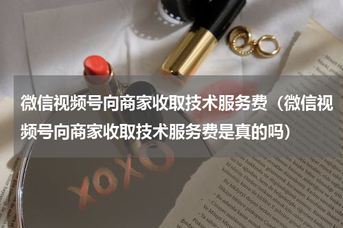 微信视频号向商家收取技术服务费（微信视频号向商家收取技术服务费是真的吗）