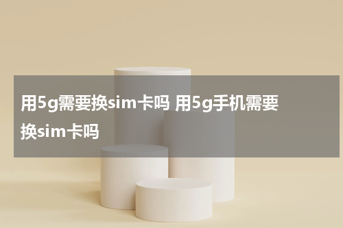 用5g需要换sim卡吗 用5g手机需要换sim卡吗