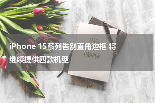 iPhone 15系列告别直角边框 将继续提供四款机型