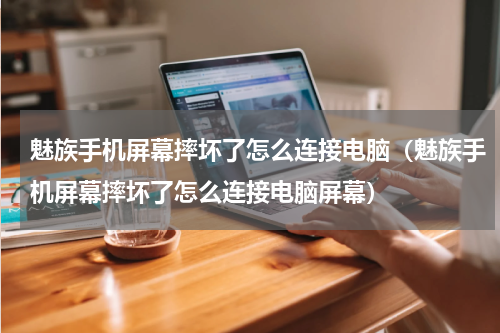 魅族手机屏幕摔坏了怎么连接电脑（魅族手机屏幕摔坏了怎么连接电脑屏幕）
