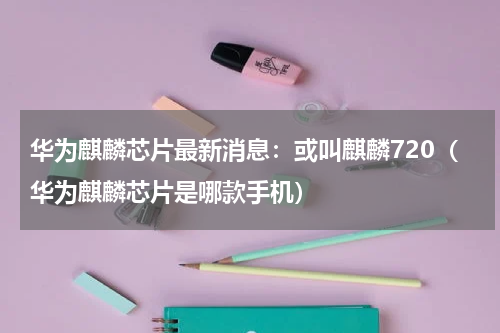 华为麒麟芯片最新消息：或叫麒麟720（华为麒麟芯片是哪款手机）