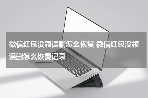 微信红包没领误删怎么恢复 微信红包没领误删怎么恢复记录
