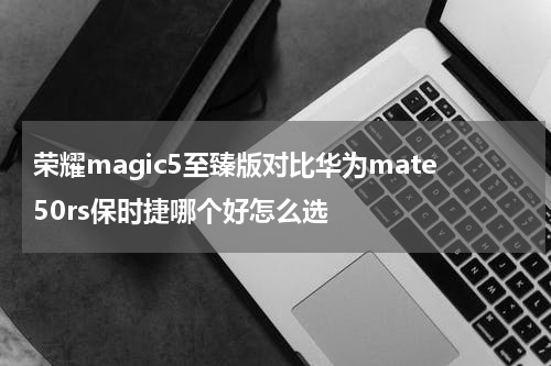 荣耀magic5至臻版对比华为mate50rs保时捷哪个好怎么选