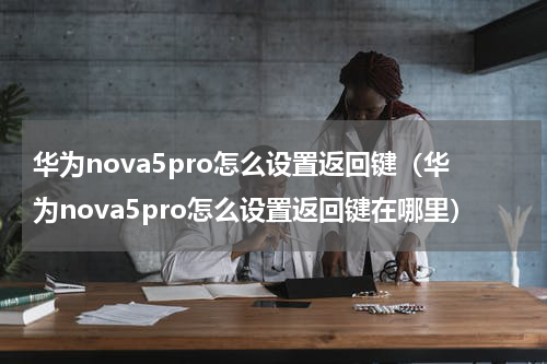 华为nova5pro怎么设置返回键（华为nova5pro怎么设置返回键在哪里）