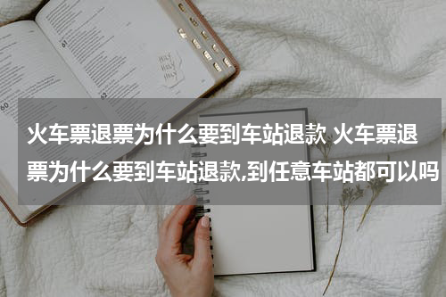 火车票退票为什么要到车站退款 火车票退票为什么要到车站退款,到任意车站都可以吗