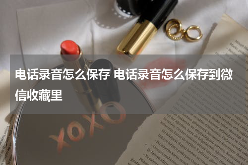 电话录音怎么保存 电话录音怎么保存到微信收藏里