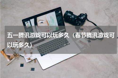 五一腾讯游戏可以玩多久（春节腾讯游戏可以玩多久）