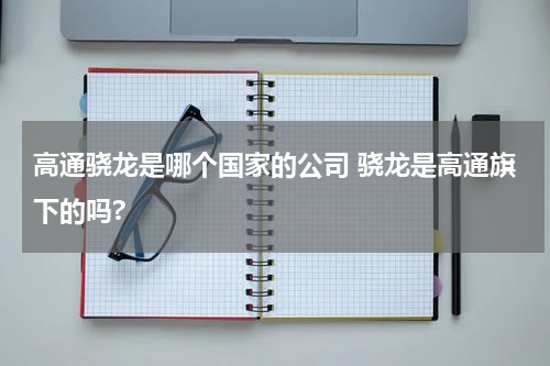 高通骁龙是哪个国家的公司 骁龙是高通旗下的吗?