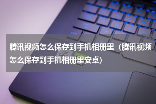 腾讯视频怎么保存到手机相册里（腾讯视频怎么保存到手机相册里安卓）