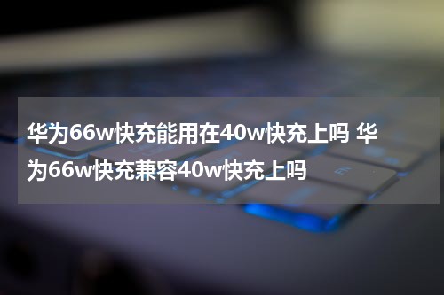 华为66w快充能用在40w快充上吗 华为66w快充兼容40w快充上吗