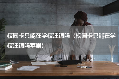 校园卡只能在学校注销吗（校园卡只能在学校注销吗苹果）