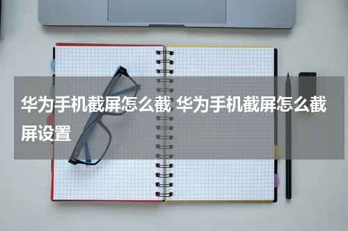 华为手机截屏怎么截 华为手机截屏怎么截屏设置