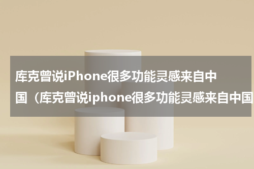 库克曾说iPhone很多功能灵感来自中国（库克曾说iphone很多功能灵感来自中国吗）