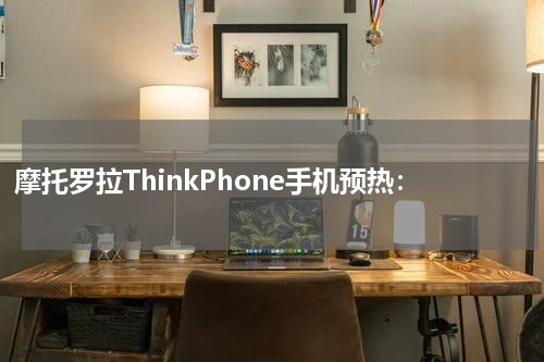 摩托罗拉ThinkPhone手机预热：