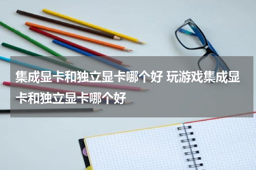集成显卡和独立显卡哪个好 玩游戏集成显卡和独立显卡哪个好