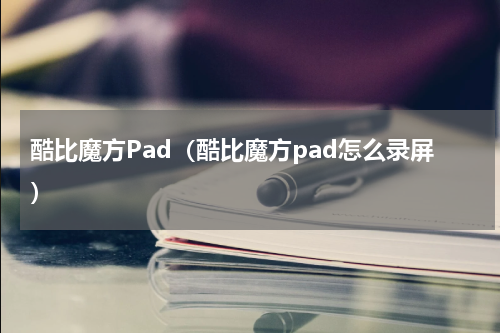 酷比魔方Pad（酷比魔方pad怎么录屏）