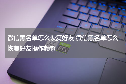 微信黑名单怎么恢复好友 微信黑名单怎么恢复好友操作频繁
