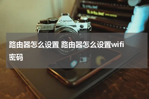 路由器怎么设置 路由器怎么设置wifi密码