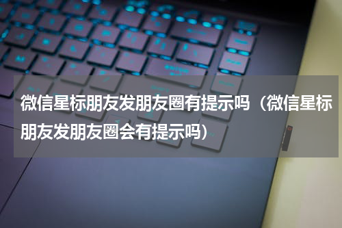 微信星标朋友发朋友圈有提示吗（微信星标朋友发朋友圈会有提示吗）