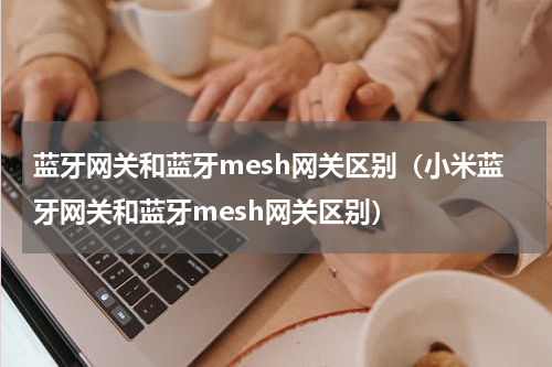 蓝牙网关和蓝牙mesh网关区别（小米蓝牙网关和蓝牙mesh网关区别）