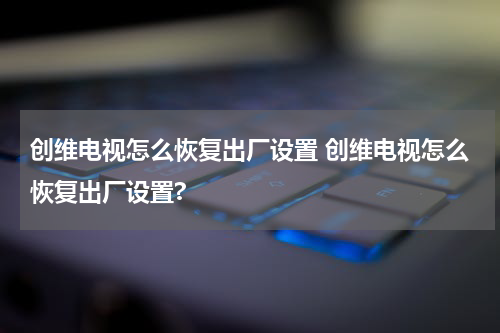 创维电视怎么恢复出厂设置 创维电视怎么恢复出厂设置?