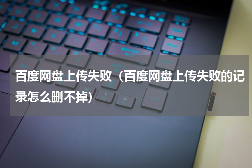 百度网盘上传失败（百度网盘上传失败的记录怎么删不掉）