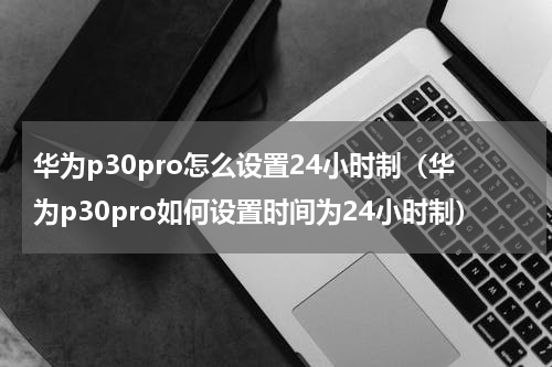 华为p30pro怎么设置24小时制（华为p30pro如何设置时间为24小时制）