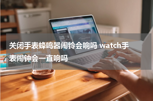 关闭手表蜂鸣器闹铃会响吗 watch手表闹钟会一直响吗