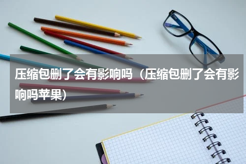 压缩包删了会有影响吗（压缩包删了会有影响吗苹果）