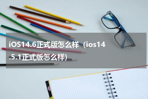 iOS14.6正式版怎么样（ios14.5.1正式版怎么样）