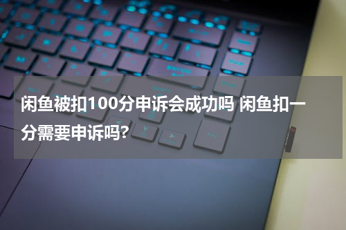 闲鱼被扣100分申诉会成功吗 闲鱼扣一分需要申诉吗?