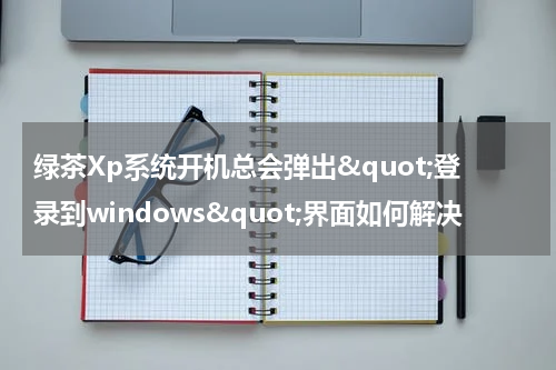 绿茶Xp系统开机总会弹出&quot;登录到windows&quot;界面如何解决
