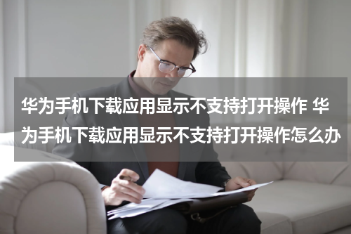 华为手机下载应用显示不支持打开操作 华为手机下载应用显示不支持打开操作怎么办
