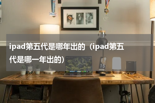 ipad第五代是哪年出的（ipad第五代是哪一年出的）