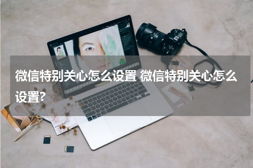 微信特别关心怎么设置 微信特别关心怎么设置?