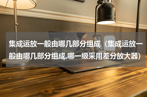 集成运放一般由哪几部分组成（集成运放一般由哪几部分组成,哪一级采用差分放大器）