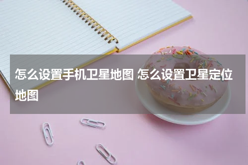 怎么设置手机卫星地图 怎么设置卫星定位地图