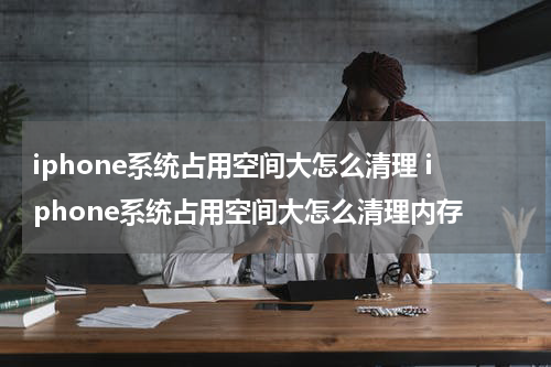 iphone系统占用空间大怎么清理 iphone系统占用空间大怎么清理内存